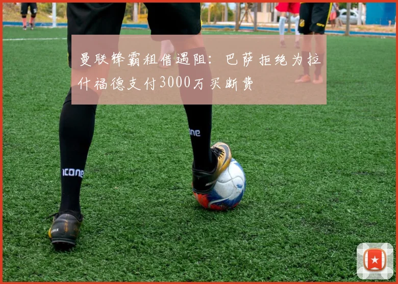 曼联锋霸租借遇阻：巴萨拒绝为拉什福德支付3000万买断费
