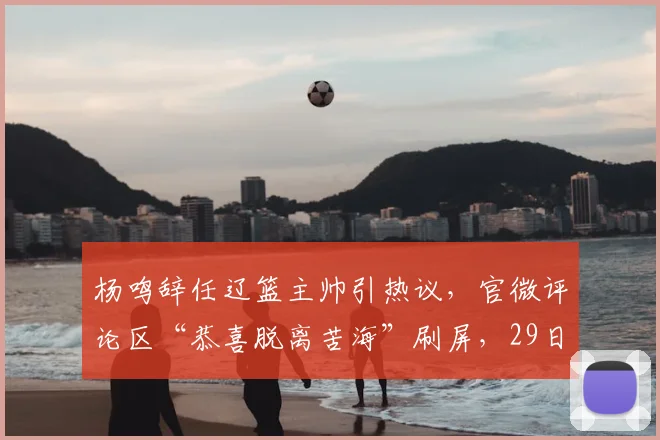 杨鸣辞任辽篮主帅引热议，官微评论区“恭喜脱离苦海”刷屏，29日将解说湖人比赛