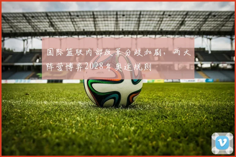 国际篮联内部改革分歧加剧，两大阵营博弈2028年奥运规则