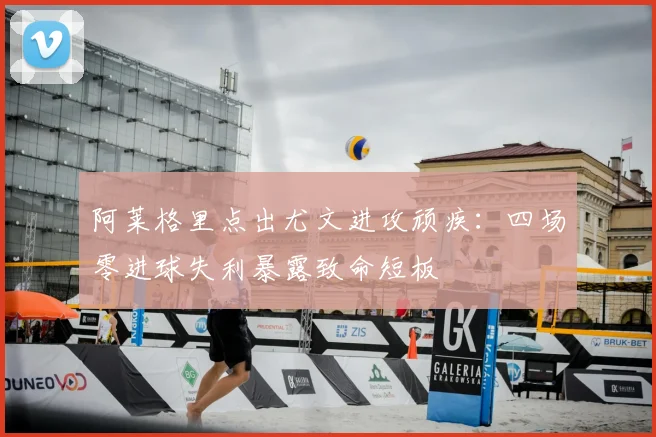 阿莱格里点出尤文进攻顽疾：四场零进球失利暴露致命短板