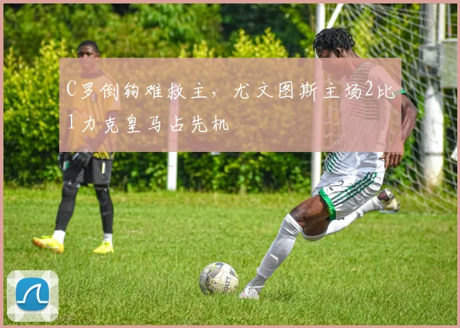 C罗倒钩难救主，尤文图斯主场2比1力克皇马占先机