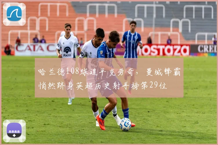 哈兰德108球追平克劳奇，曼城锋霸悄然跻身英超历史射手榜第29位