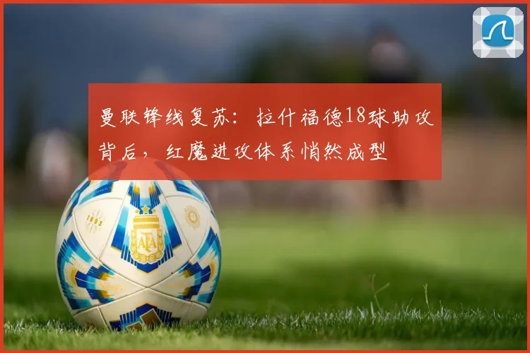 曼联锋线复苏：拉什福德18球助攻背后，红魔进攻体系悄然成型