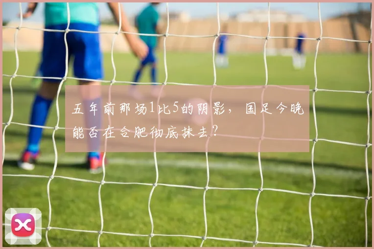 五年前那场1比5的阴影，国足今晚能否在合肥彻底抹去？