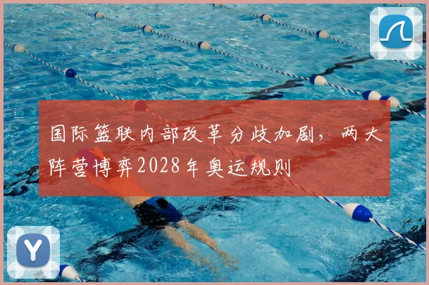 国际篮联内部改革分歧加剧，两大阵营博弈2028年奥运规则