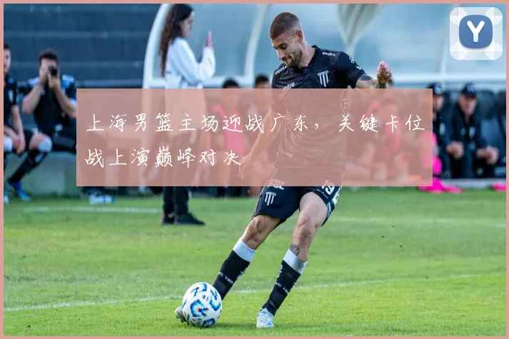 上海男篮主场迎战广东，关键卡位战上演巅峰对决